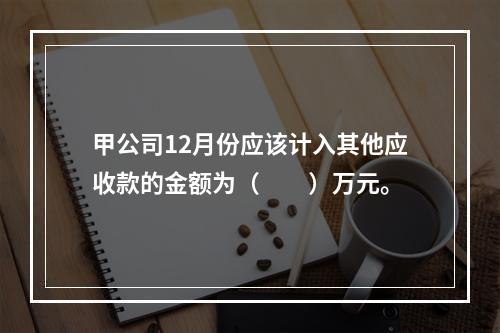 甲公司12月份应该计入其他应收款的金额为（　　）万元。