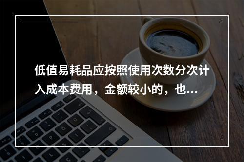 低值易耗品应按照使用次数分次计入成本费用，金额较小的，也可以