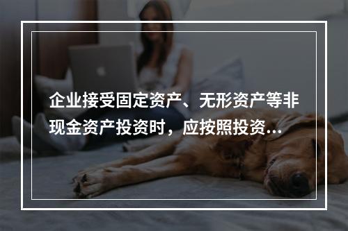 企业接受固定资产、无形资产等非现金资产投资时，应按照投资合同