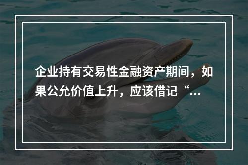 企业持有交易性金融资产期间，如果公允价值上升，应该借记“投资