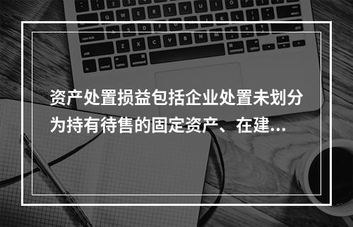 资产处置损益包括企业处置未划分为持有待售的固定资产、在建工程