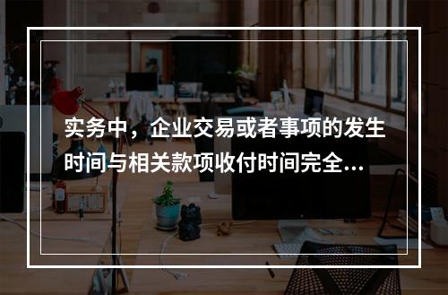 实务中，企业交易或者事项的发生时间与相关款项收付时间完全一致