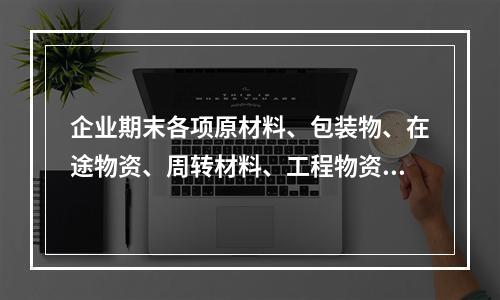 企业期末各项原材料、包装物、在途物资、周转材料、工程物资都需