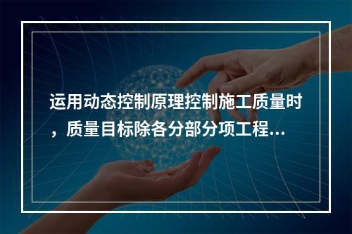 运用动态控制原理控制施工质量时，质量目标除各分部分项工程的施