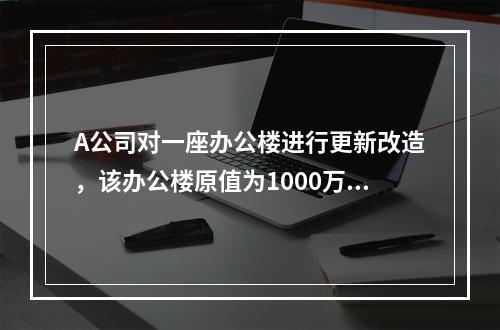 A公司对一座办公楼进行更新改造，该办公楼原值为1000万元，