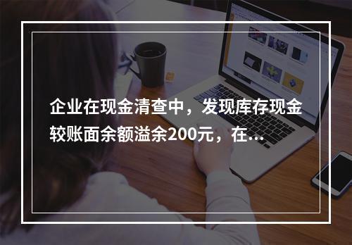 企业在现金清查中，发现库存现金较账面余额溢余200元，在未经