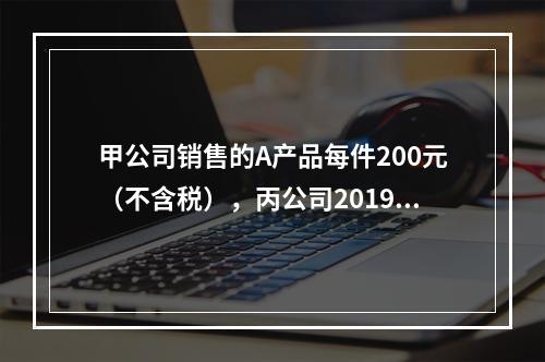 甲公司销售的A产品每件200元（不含税），丙公司2019年1