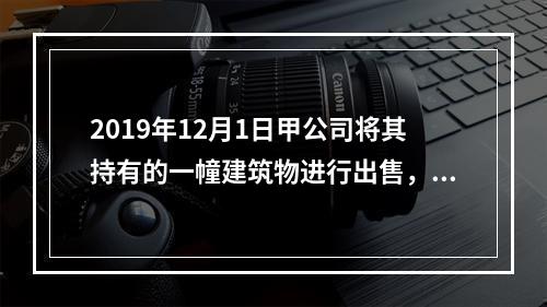 2019年12月1日甲公司将其持有的一幢建筑物进行出售，该建