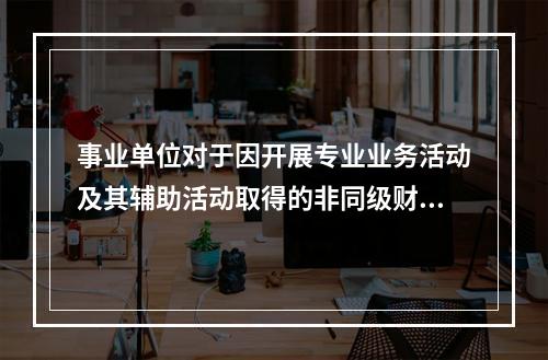 事业单位对于因开展专业业务活动及其辅助活动取得的非同级财政拨