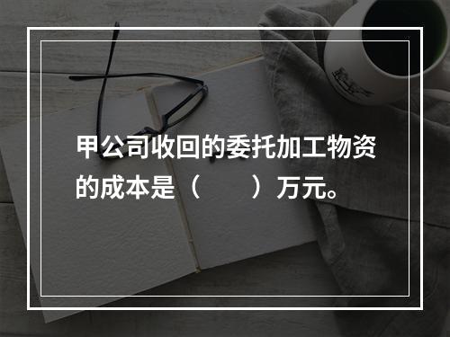 甲公司收回的委托加工物资的成本是（　　）万元。