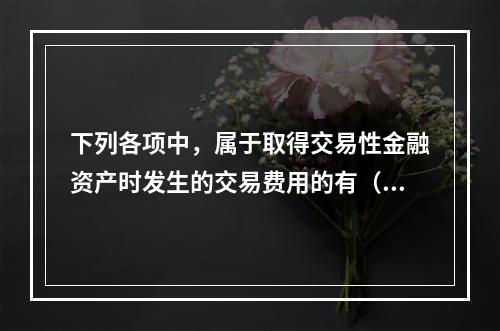 下列各项中，属于取得交易性金融资产时发生的交易费用的有（　）