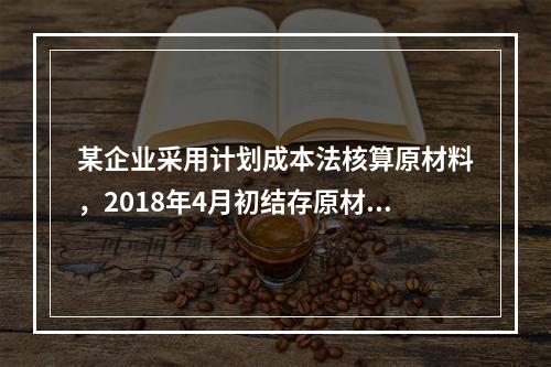 某企业采用计划成本法核算原材料，2018年4月初结存原材料计