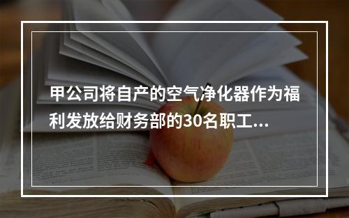 甲公司将自产的空气净化器作为福利发放给财务部的30名职工，每