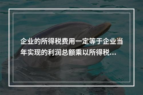 企业的所得税费用一定等于企业当年实现的利润总额乘以所得税税率