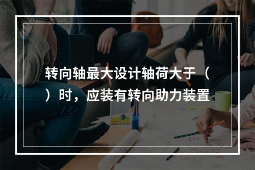 转向轴最大设计轴荷大于（）时，应装有转向助力装置