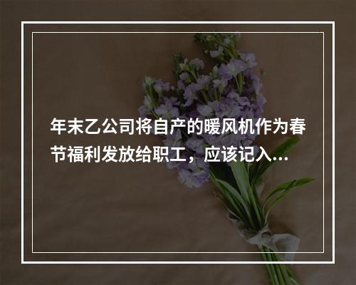 年末乙公司将自产的暖风机作为春节福利发放给职工，应该记入“应