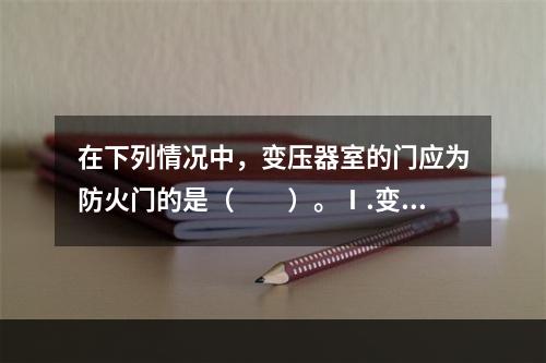 在下列情况中，变压器室的门应为防火门的是（　　）。Ⅰ.变压