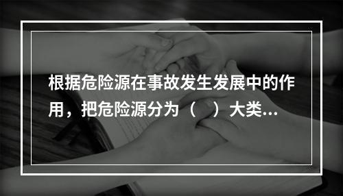 根据危险源在事故发生发展中的作用，把危险源分为（　）大类。