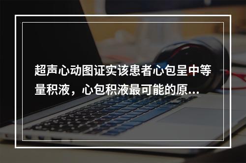 超声心动图证实该患者心包呈中等量积液，心包积液最可能的原因是