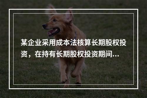 某企业采用成本法核算长期股权投资，在持有长期股权投资期间，被