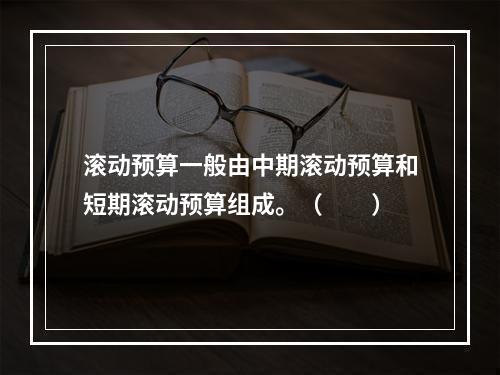 滚动预算一般由中期滚动预算和短期滚动预算组成。（　　）