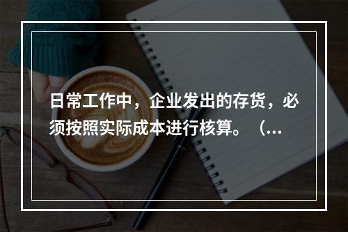 日常工作中，企业发出的存货，必须按照实际成本进行核算。（　）