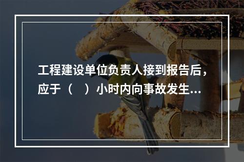 工程建设单位负责人接到报告后，应于（　）小时内向事故发生地县