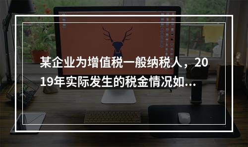 某企业为增值税一般纳税人，2019年实际发生的税金情况如下：