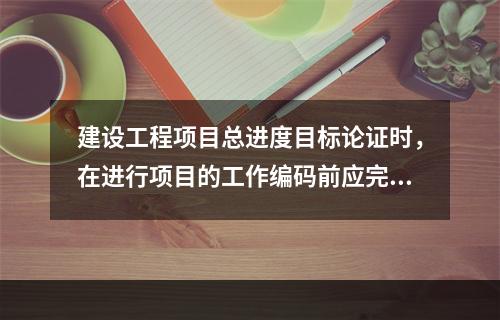 建设工程项目总进度目标论证时，在进行项目的工作编码前应完成的