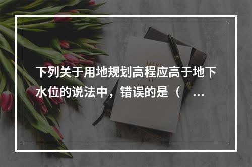 下列关于用地规划高程应高于地下水位的说法中，错误的是（　　