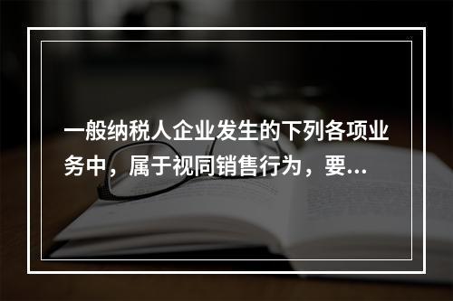 一般纳税人企业发生的下列各项业务中，属于视同销售行为，要计算