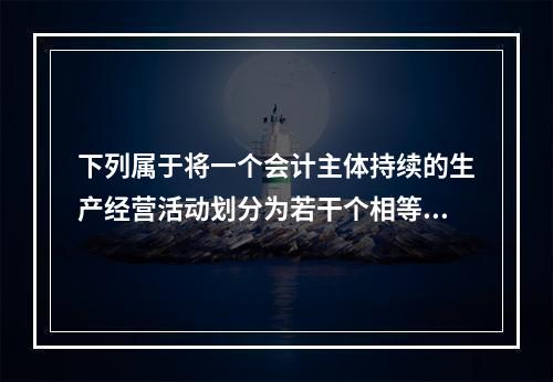 下列属于将一个会计主体持续的生产经营活动划分为若干个相等的会