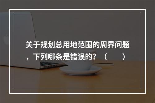 关于规划总用地范围的周界问题，下列哪条是错误的？（　　）