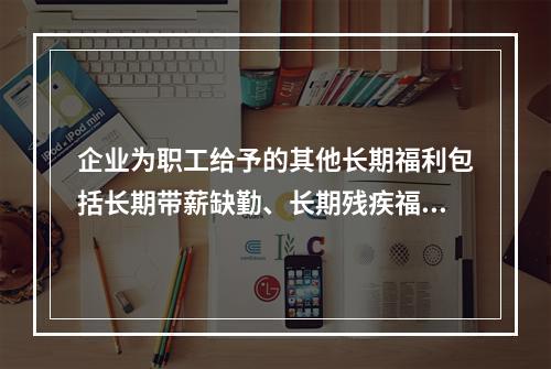 企业为职工给予的其他长期福利包括长期带薪缺勤、长期残疾福利、