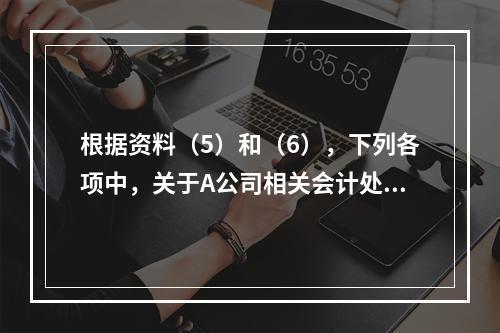 根据资料（5）和（6），下列各项中，关于A公司相关会计处理结