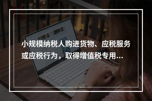 小规模纳税人购进货物、应税服务或应税行为，取得增值税专用发票