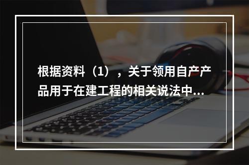 根据资料（1），关于领用自产产品用于在建工程的相关说法中，正