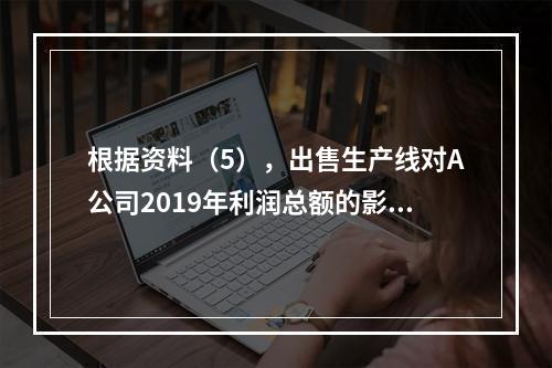 根据资料（5），出售生产线对A公司2019年利润总额的影响金