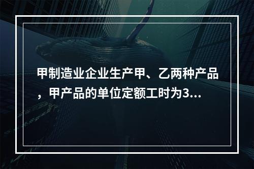 甲制造业企业生产甲、乙两种产品，甲产品的单位定额工时为30小