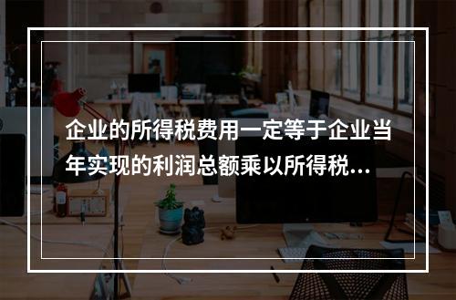 企业的所得税费用一定等于企业当年实现的利润总额乘以所得税税率