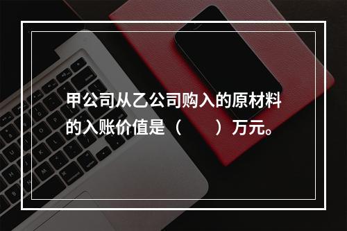 甲公司从乙公司购入的原材料的入账价值是（　　）万元。