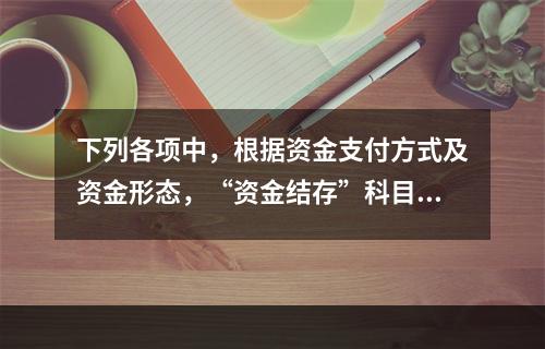 下列各项中，根据资金支付方式及资金形态，“资金结存”科目应设