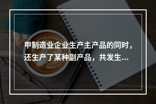 甲制造业企业生产主产品的同时，还生产了某种副产品，共发生生产