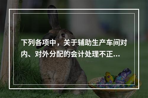 下列各项中，关于辅助生产车间对内、对外分配的会计处理不正确的