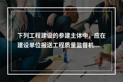 下列工程建设的参建主体中，应在建设单位报送工程质量监督机构的