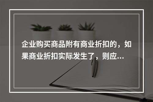 企业购买商品附有商业折扣的，如果商业折扣实际发生了，则应按扣