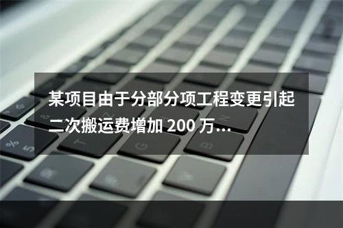 某项目由于分部分项工程变更引起二次搬运费增加 200 万，环