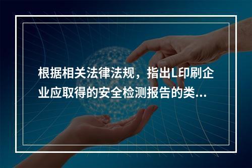 根据相关法律法规，指出L印刷企业应取得的安全检测报告的类别。