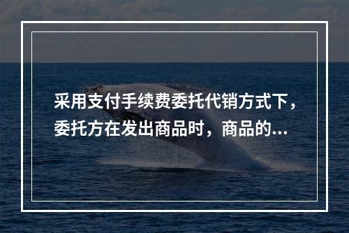 采用支付手续费委托代销方式下，委托方在发出商品时，商品的控制