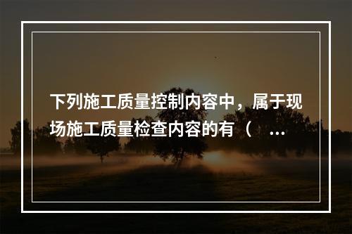 下列施工质量控制内容中，属于现场施工质量检查内容的有（　）。